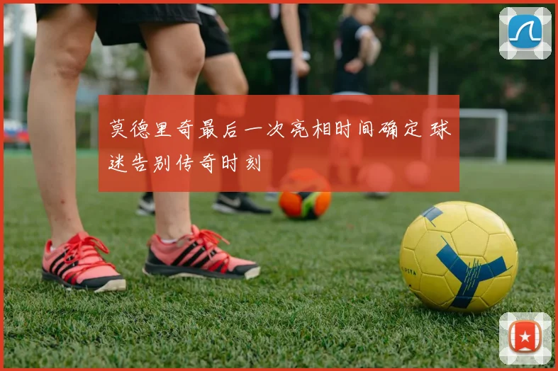莫德里奇最后一次亮相时间确定 球迷告别传奇时刻