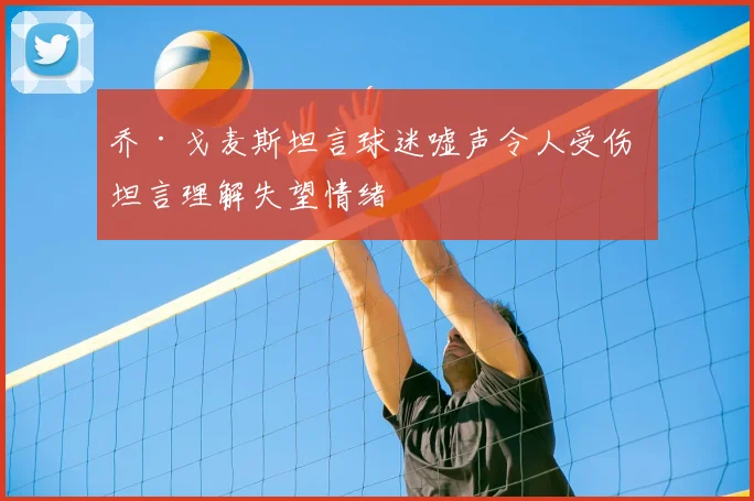乔·戈麦斯坦言球迷嘘声令人受伤 坦言理解失望情绪