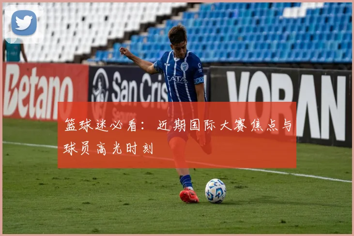 篮球迷必看：近期国际大赛焦点与球员高光时刻