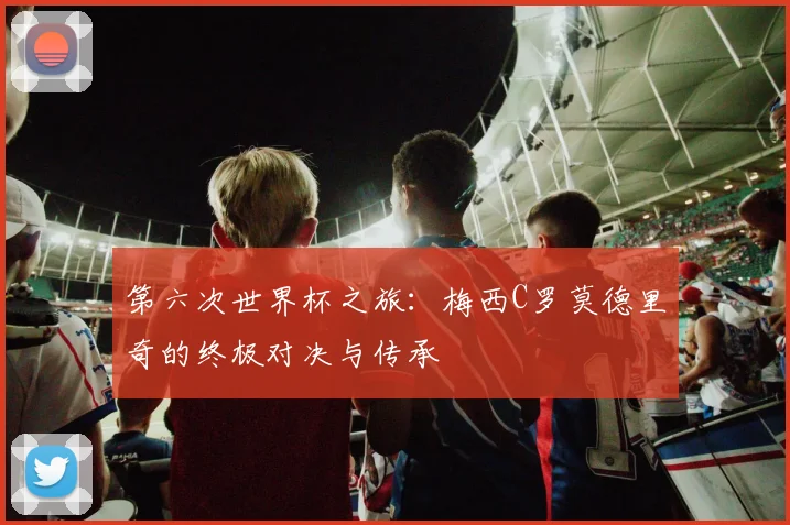 第六次世界杯之旅：梅西C罗莫德里奇的终极对决与传承