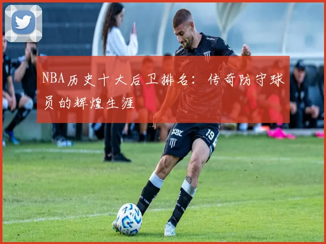 NBA历史十大后卫排名：传奇防守球员的辉煌生涯