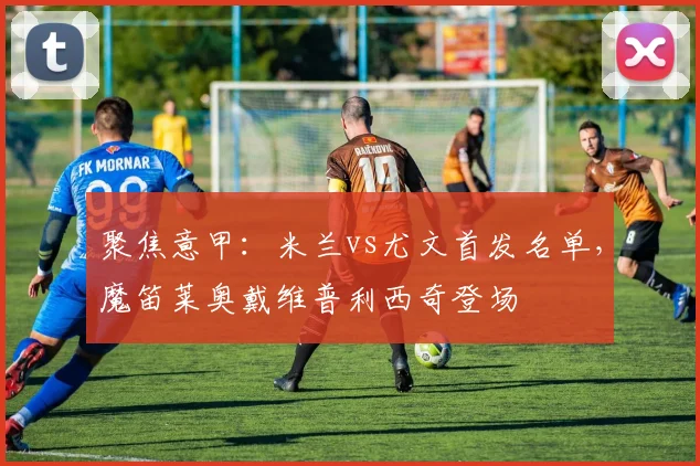 聚焦意甲：米兰vs尤文首发名单，魔笛莱奥戴维普利西奇登场