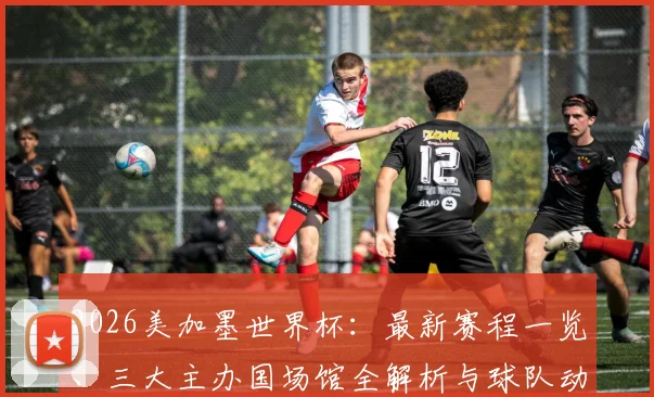 2026美加墨世界杯：最新赛程一览、三大主办国场馆全解析与球队动态追踪