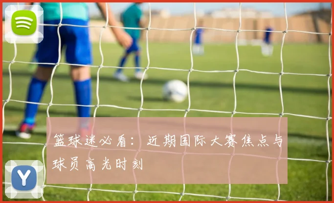 篮球迷必看：近期国际大赛焦点与球员高光时刻