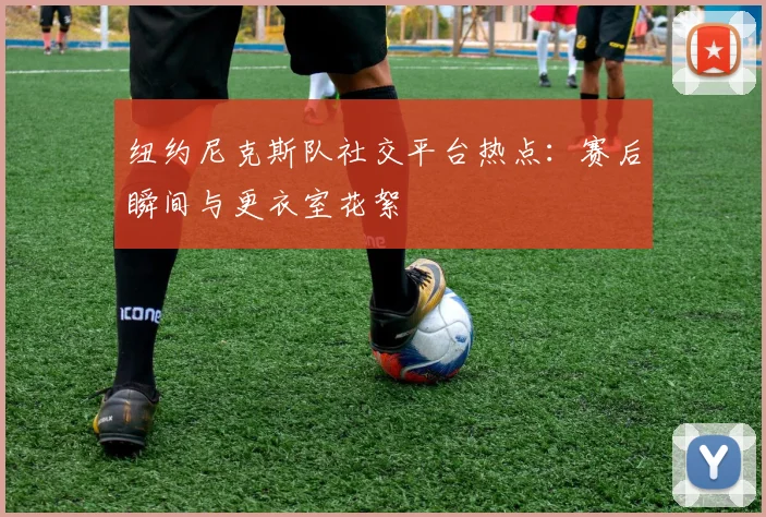纽约尼克斯队社交平台热点：赛后瞬间与更衣室花絮