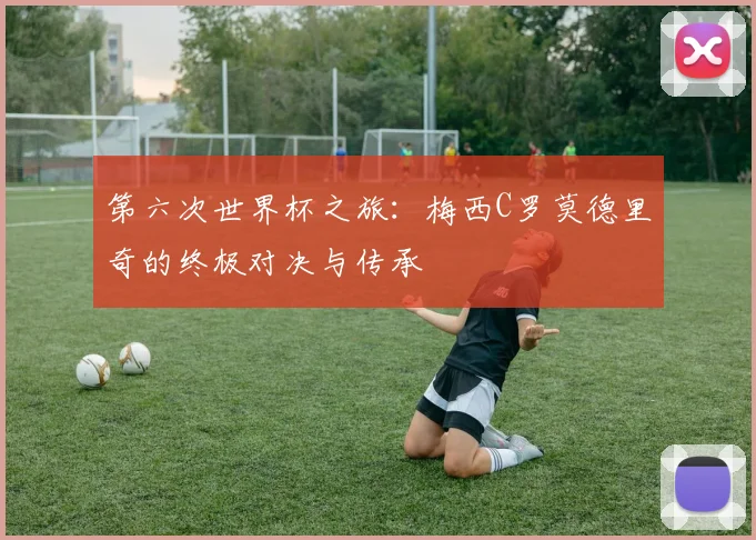 第六次世界杯之旅：梅西C罗莫德里奇的终极对决与传承