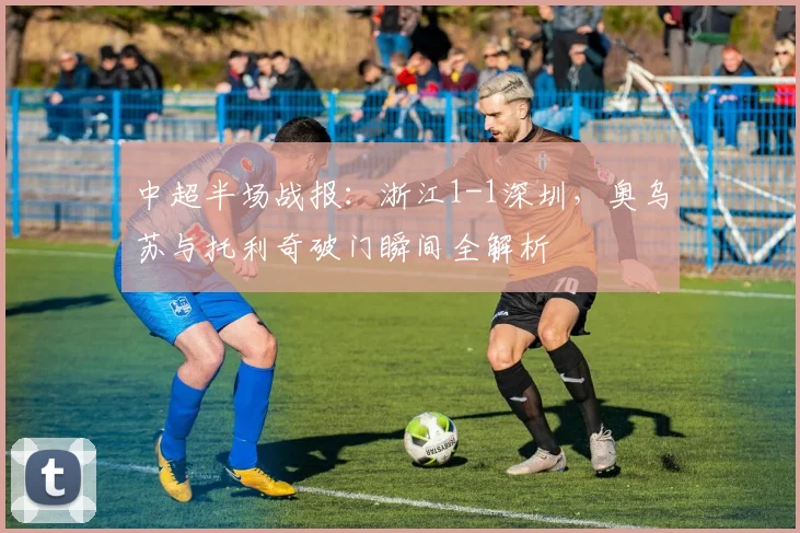 中超半场战报：浙江1-1深圳，奥乌苏与托利奇破门瞬间全解析