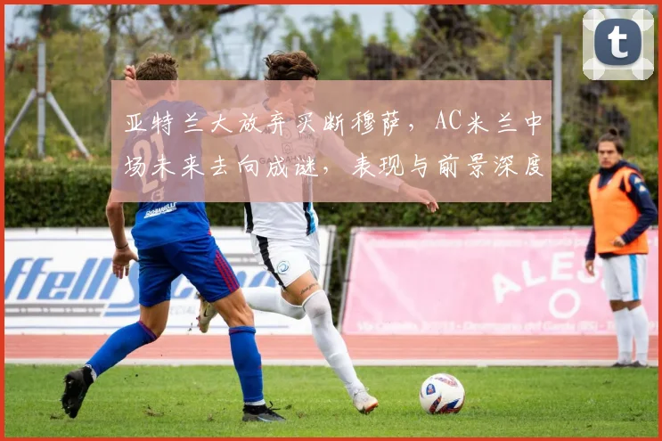 亚特兰大放弃买断穆萨，AC米兰中场未来去向成谜，表现与前景深度分析