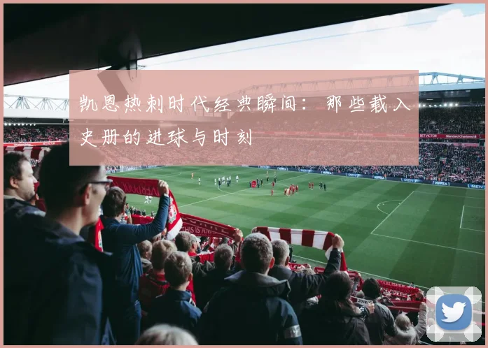 凯恩热刺时代经典瞬间：那些载入史册的进球与时刻
