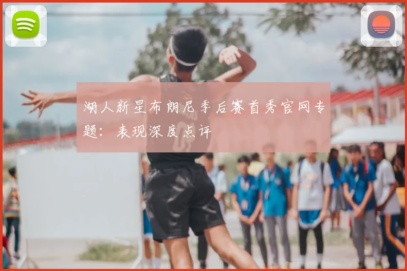 湖人新星布朗尼季后赛首秀官网专题：表现深度点评