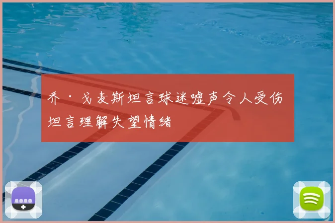 乔·戈麦斯坦言球迷嘘声令人受伤 坦言理解失望情绪