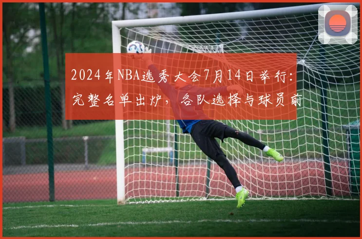 2024年NBA选秀大会7月14日举行：完整名单出炉，各队选择与球员前景深度解析