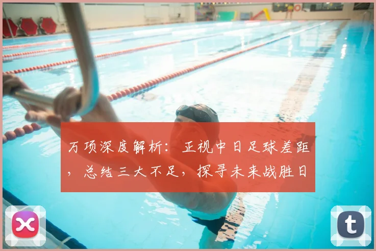 万项深度解析：正视中日足球差距，总结三大不足，探寻未来战胜日本队之路